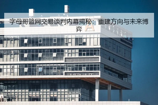 字母哥篮网交易谈判内幕揭秘：重建方向与未来博弈