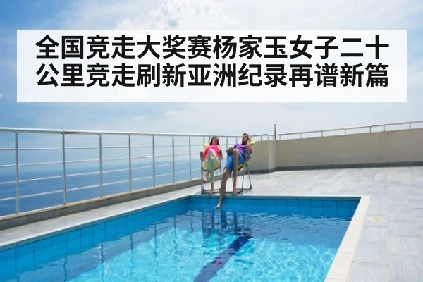 全国竞走大奖赛杨家玉女子二十公里竞走刷新亚洲纪录再谱新篇
